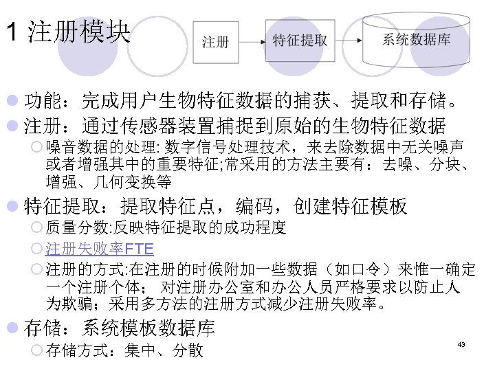 1 注册模块 l 功能：完成用户生物特征数据的捕获、提取和存储。 l 注册：通过传感器装置捕捉到原始的生物特征数据 ¡ 噪音数据的处理: 数字信号处理技术，来去除数据中无关噪声 或者增强其中的重要特征; 常采用的方法主要有：去噪、分块、 增强、几何变换等 l 特征提取：提取特征点，编码，创建特征模板