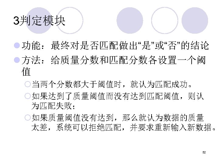 3判定模块 l 功能：最终对是否匹配做出“是”或“否”的结论 l 方法：给质量分数和匹配分数各设置一个阈 值 ¡当两个分数都大于阈值时，就认为匹配成功。 ¡如果达到了质量阈值而没有达到匹配阈值，则认 为匹配失败； ¡如果质量阈值没有达到，那么就认为数据的质量 太差，系统可以拒绝匹配，并要求重新输入新数据。 52 