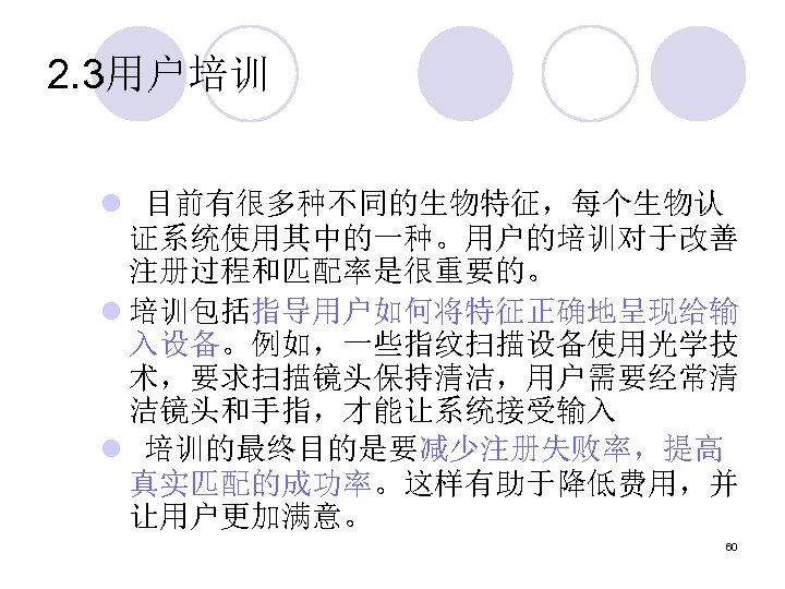 2. 3用户培训 l 目前有很多种不同的生物特征，每个生物认 证系统使用其中的一种。用户的培训对于改善 注册过程和匹配率是很重要的。 l 培训包括指导用户如何将特征正确地呈现给输 入设备。例如，一些指纹扫描设备使用光学技 术，要求扫描镜头保持清洁，用户需要经常清 洁镜头和手指，才能让系统接受输入 l 培训的最终目的是要减少注册失败率，提高 真实匹配的成功率。这样有助于降低费用，并