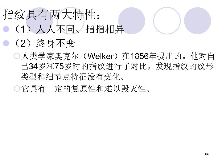 指纹具有两大特性： l （1）人人不同、指指相异 l （2）终身不变 ¡人类学家奥克尔（Welker）在 1856年提出的。他对自 己 34岁和75岁时的指纹进行了对比，发现指纹的纹形 类型和细节点特征没有变化。 ¡它具有一定的复原性和难以毁灭性。 64 