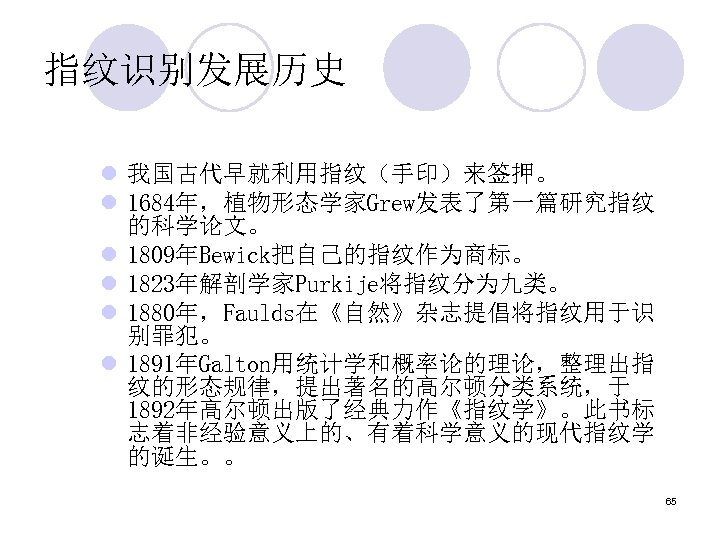 指纹识别发展历史 l 我国古代早就利用指纹（手印）来签押。 l 1684年，植物形态学家Grew发表了第一篇研究指纹 的科学论文。 l 1809年Bewick把自己的指纹作为商标。 l 1823年解剖学家Purkije将指纹分为九类。 l 1880年，Faulds在《自然》杂志提倡将指纹用于识 别罪犯。 l