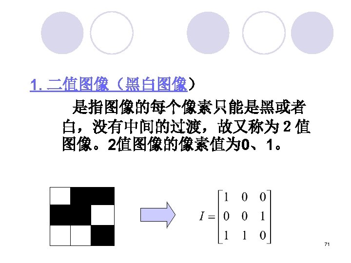 1. 二值图像（黑白图像） 　 　 是指图像的每个像素只能是黑或者 白，没有中间的过渡，故又称为２值 图像。2值图像的像素值为 0、1。 71 