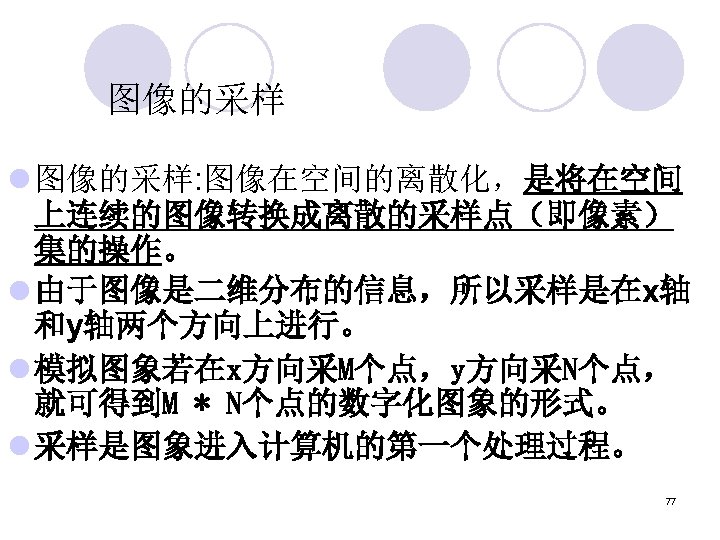 图像的采样 l 图像的采样: 图像在空间的离散化，是将在空间 上连续的图像转换成离散的采样点（即像素） 集的操作。 l 由于图像是二维分布的信息，所以采样是在x轴 和y轴两个方向上进行。 l 模拟图象若在x方向采M个点，y方向采N个点， 就可得到M * N个点的数字化图象的形式。
