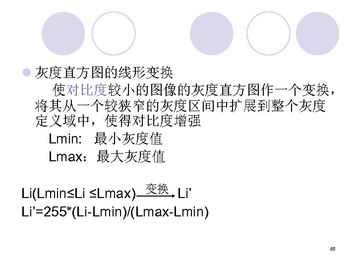 l 灰度直方图的线形变换 使对比度较小的图像的灰度直方图作一个变换， 将其从一个较狭窄的灰度区间中扩展到整个灰度 定义域中，使得对比度增强 Lmin: 最小灰度值 Lmax：最大灰度值 Li(Lmin≤Li ≤Lmax) 变换 Li’=255*(Li-Lmin)/(Lmax-Lmin) 85 