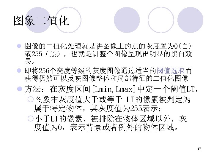 图象二值化 l 图像的二值化处理就是讲图像上的点的灰度置为 0(白) 或 255（黑），也就是讲整个图像呈现出明显的黑白效 果。 l 即将256个亮度等级的灰度图像通过适当的阀值选取而 获得仍然可以反映图像整体和局部特征的二值化图像 l 方法：在灰度区间[Lmin, Lmax]中定一个阈值LT， ¡图象中灰度值大于或等于
