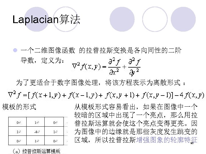 Laplacian算法 l 一个二维图像函数 的拉普拉斯变换是各向同性的二阶 导数，定义为： 为了更适合于数字图像处理，将该方程表示为离散形式 ： 模板的形式 从模板形式容易看出，如果在图像中一个 较暗的区域中出现了一个亮点，那么用拉 普拉斯运算就会使这个亮点变得更亮。因 为图像中的边缘就是那些灰度发生跳变的 区域，所以拉普拉斯增强图象的轮廓特征 90