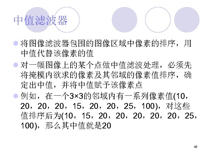 中值滤波器 l 将图像滤波器包围的图像区域中像素的排序，用 中值代替该像素的值 l 对一幅图像上的某个点做中值滤波处理，必须先 将掩模内欲求的像素及其邻域的像素值排序，确 定出中值，并将中值赋予该像素点 l 例如，在一个 3× 3的邻域内有一系列像素值(10， 20，20，20，15，20，20，25，100)，对这些 值排序后为(10，15，20，20，20，25，