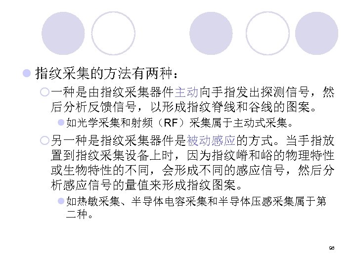 l 指纹采集的方法有两种： ¡一种是由指纹采集器件主动向手指发出探测信号，然 后分析反馈信号，以形成指纹脊线和谷线的图案。 l 如光学采集和射频（RF）采集属于主动式采集。 ¡另一种是指纹采集器件是被动感应的方式。当手指放 置到指纹采集设备上时，因为指纹嵴和峪的物理特性 或生物特性的不同，会形成不同的感应信号，然后分 析感应信号的量值来形成指纹图案。 l 如热敏采集、半导体电容采集和半导体压感采集属于第 二种。 98