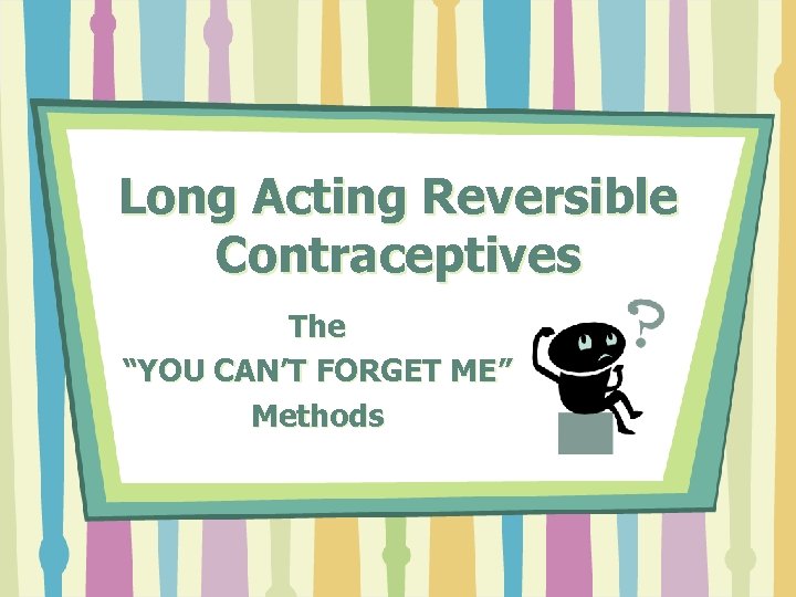 Long Acting Reversible Contraceptives The “YOU CAN’T FORGET ME” Methods 