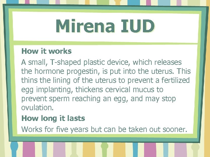 Mirena IUD How it works A small, T-shaped plastic device, which releases the hormone