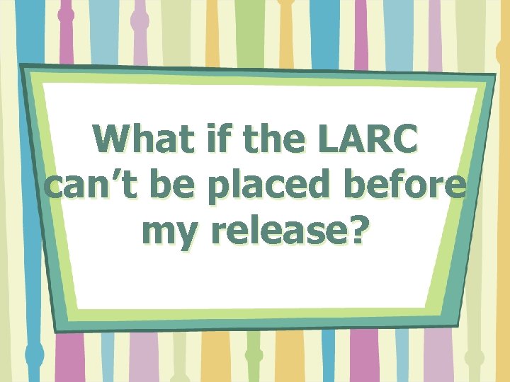 What if the LARC can’t be placed before my release? 