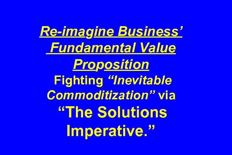 Re-imagine Business’ Fundamental Value Proposition Fighting “Inevitable Commoditization” via “The Solutions Imperative. ” 