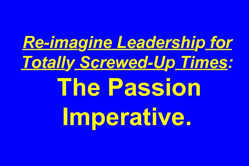 Re-imagine Leadership for Totally Screwed-Up Times: The Passion Imperative. 