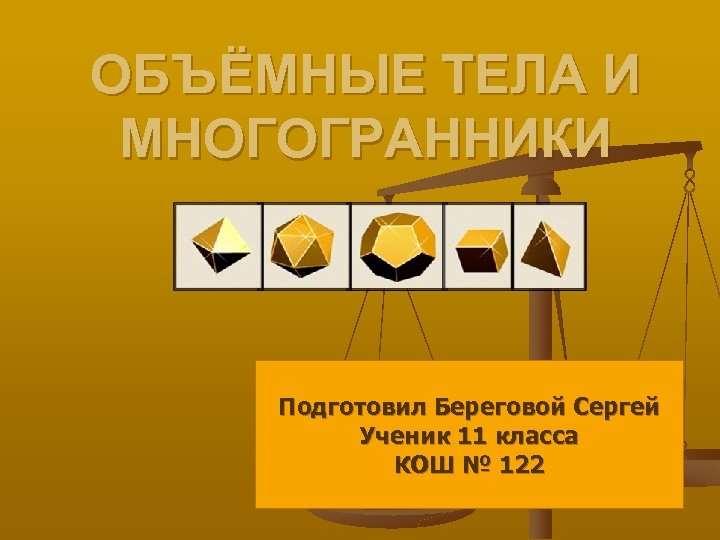 ОБЪЁМНЫЕ ТЕЛА И МНОГОГРАННИКИ Подготовил Береговой Сергей Ученик 11 класса КОШ № 122 