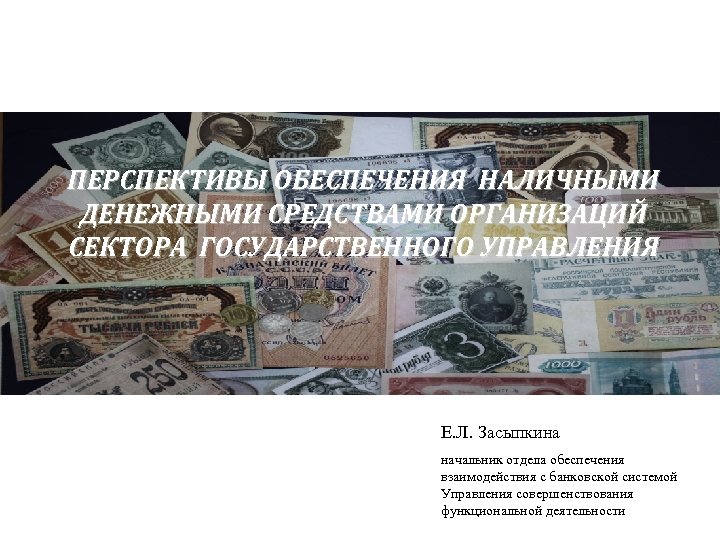 ПЕРСПЕКТИВЫ ОБЕСПЕЧЕНИЯ НАЛИЧНЫМИ ДЕНЕЖНЫМИ СРЕДСТВАМИ ОРГАНИЗАЦИЙ СЕКТОРА ГОСУДАРСТВЕННОГО УПРАВЛЕНИЯ Е. Л. Засыпкина начальник отдела