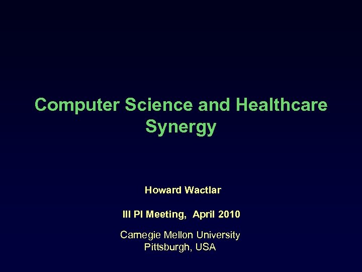 Computer Science and Healthcare Synergy Howard Wactlar III PI Meeting, April 2010 Carnegie Mellon