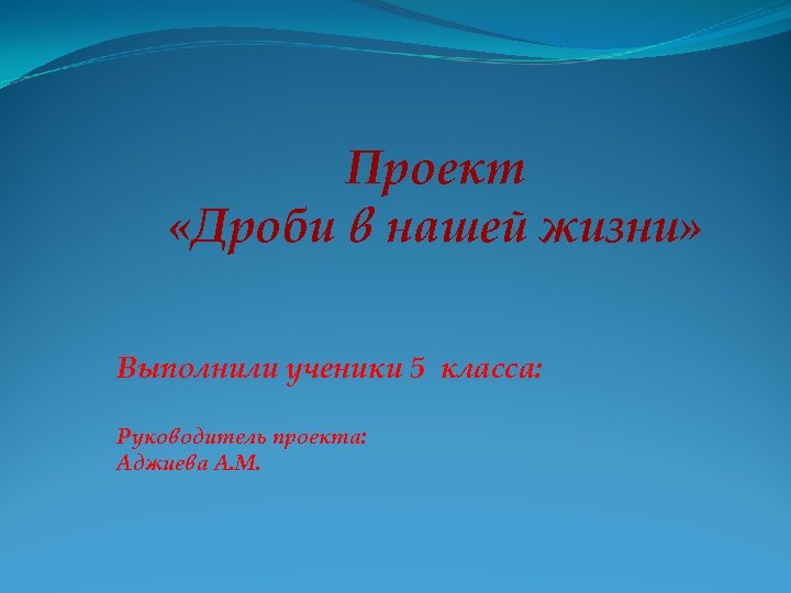 Проект «Дроби в нашей жизни» Выполнили ученики 5 класса: Руководитель проекта: Аджиева А. М.