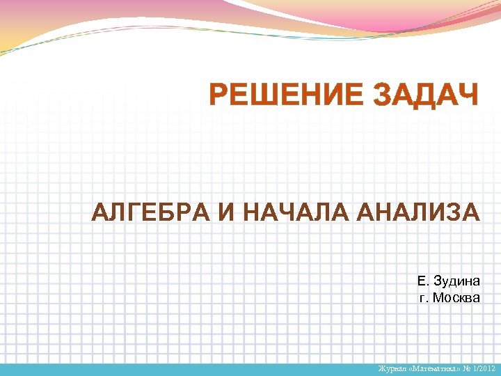 РЕШЕНИЕ ЗАДАЧ АЛГЕБРА И НАЧАЛА АНАЛИЗА Е. Зудина г. Москва Журнал «Математика» № 1/2012