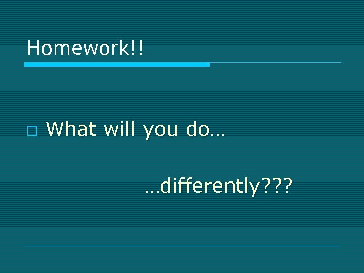 Homework!! o What will you do… …differently? ? ? 