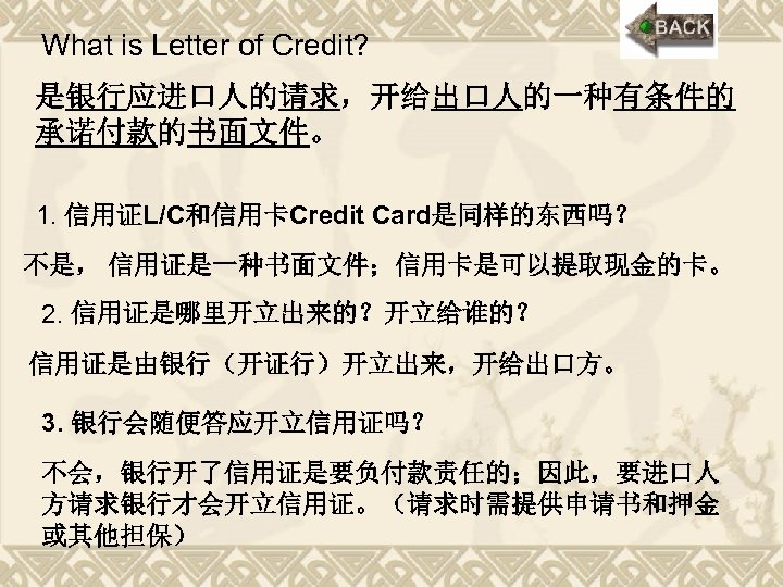 What is Letter of Credit? 是银行应进口人的请求，开给出口人的一种有条件的 承诺付款的书面文件。 1. 信用证L/C和信用卡Credit Card是同样的东西吗？ 不是， 信用证是一种书面文件；信用卡是可以提取现金的卡。 2. 信用证是哪里开立出来的？开立给谁的？