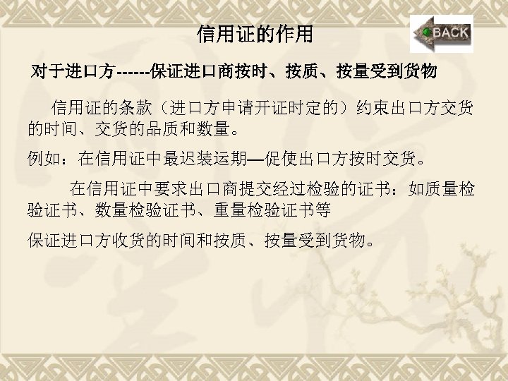 信用证的作用 对于进口方------保证进口商按时、按质、按量受到货物 信用证的条款（进口方申请开证时定的）约束出口方交货 的时间、交货的品质和数量。 例如：在信用证中最迟装运期—促使出口方按时交货。 在信用证中要求出口商提交经过检验的证书：如质量检 验证书、数量检验证书、重量检验证书等 保证进口方收货的时间和按质、按量受到货物。 