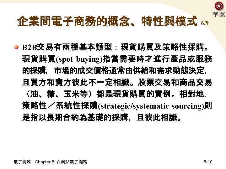 企業間電子商務的概念、特性與模式 6/9 B 2 B交易有兩種基本類型：現貨購買及策略性採購。 現貨購買(spot buying)指當需要時才進行產品或服務 的採購，市場的成交價格通常由供給和需求動態決定， 且買方和賣方彼此不一定相識。股票交易和商品交易 （油、糖、玉米等）都是現貨購買的實例。相對地， 策略性／系統性採購(strategic/systematic sourcing)則 是指以長期合約為基礎的採購，且彼此相識。 電子商務