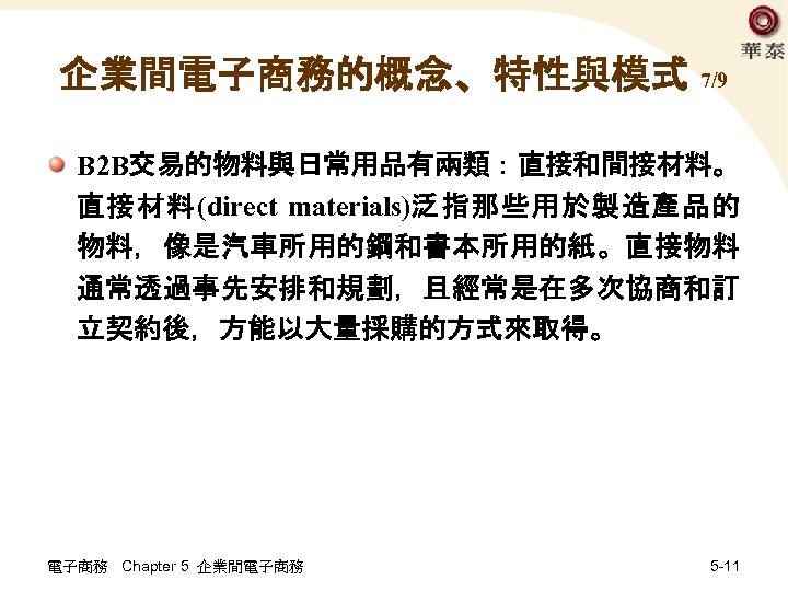 企業間電子商務的概念、特性與模式 7/9 B 2 B交易的物料與日常用品有兩類：直接和間接材料。 直接材料(direct materials)泛指那些用於製造產品的 物料，像是汽車所用的鋼和書本所用的紙。直接物料 通常透過事先安排和規劃，且經常是在多次協商和訂 立契約後，方能以大量採購的方式來取得。 電子商務 Chapter 5 企業間電子商務