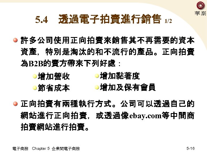 5. 4　透過電子拍賣進行銷售 1/2 許多公司使用正向拍賣來銷售其不再需要的資本 資產，特別是淘汰的和不流行的產品。正向拍賣 為B 2 B的賣方帶來下列好處： 增加營收 節省成本 增加黏著度 增加及保有會員 正向拍賣有兩種執行方式。公司可以透過自己的 網站進行正向拍賣，或透過像ebay.