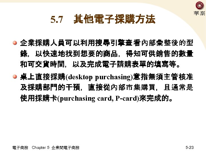 5. 7　其他電子採購方法 企業採購人員可以利用搜尋引擎查 看內部彙整後的型 錄，以快速地找到想要的商品，得知可供銷售的數量 和可交貨時間，以及完成電子請購表單的填寫等。 桌上直接採購(desktop purchasing)意指無須主管核准 及採購部門的干預，直接從內部市集購買，且通常是 使用採購卡(purchasing card, P-card)來完成的。 電子商務 Chapter