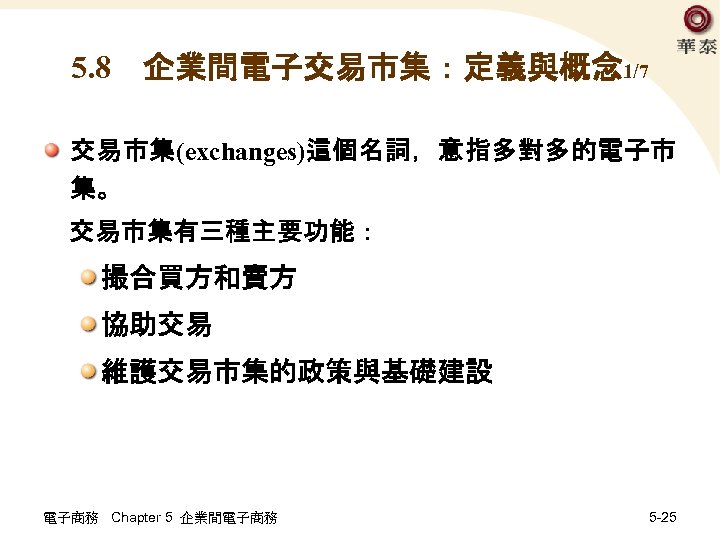 5. 8　企業間電子交易市集：定義與概念 1/7 交易市集(exchanges)這個名詞，意指多對多的電子市 集。 交易市集有三種主要功能： 撮合買方和賣方 協助交易 維護交易市集的政策與基礎建設 電子商務 Chapter 5 企業間電子商務 5