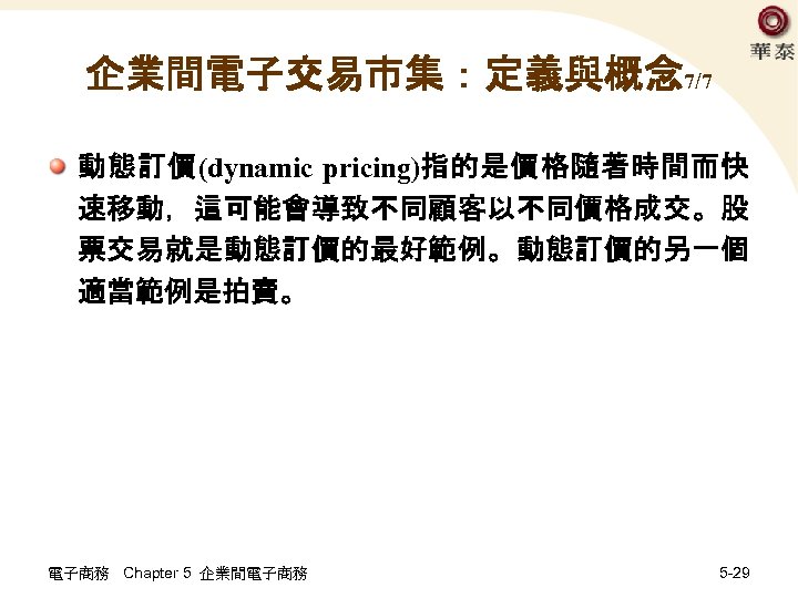 企業間電子交易市集：定義與概念 7/7 動態訂價(dynamic pricing)指的是價格隨著時間而快 速移動，這可能會導致不同顧客以不同價格成交。股 票交易就是動態訂價的最好範例。動態訂價的另一個 適當範例是拍賣。 電子商務 Chapter 5 企業間電子商務 5 -29 