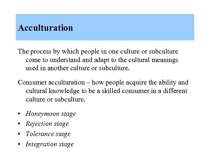 Acculturation The process by which people in one culture or subculture come to understand