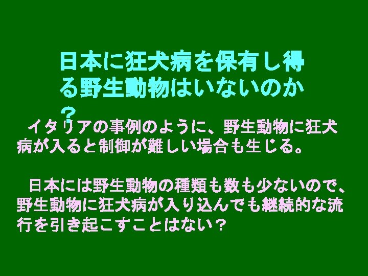 日本に狂犬病を保有し得 る野生動物はいないのか ？ イタリアの事例のように、野生動物に狂犬 病が入ると制御が難しい場合も生じる。 日本には野生動物の種類も数も少ないので、 野生動物に狂犬病が入り込んでも継続的な流 行を引き起こすことはない？ 