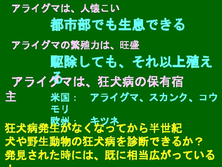 アライグマは、人懐こい 都市部でも生息できる アライグマの繁殖力は、旺盛 駆除しても、それ以上殖え る アライグマは、狂犬病の保有宿 主 米国：　アライグマ、スカンク、コウ モリ 欧州：　キツネ 狂犬病発生がなくなってから半世紀 犬や野生動物の狂犬病を診断できるか？ 発見された時には、既に相当広がっている 