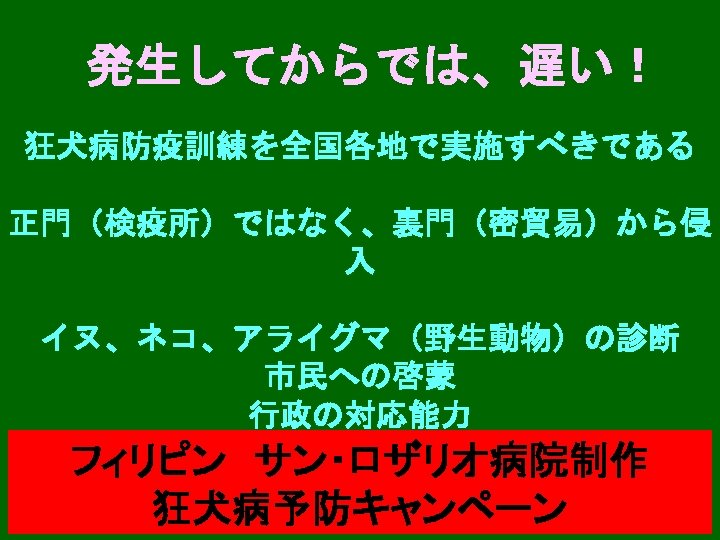 発生してからでは、遅い！ 狂犬病防疫訓練を全国各地で実施すべきである 正門（検疫所）ではなく、裏門（密貿易）から侵 入 イヌ、ネコ、アライグマ（野生動物）の診断 市民への啓蒙 行政の対応能力 フィリピン　サン・ロザリオ病院制作 狂犬病予防キャンペーン 