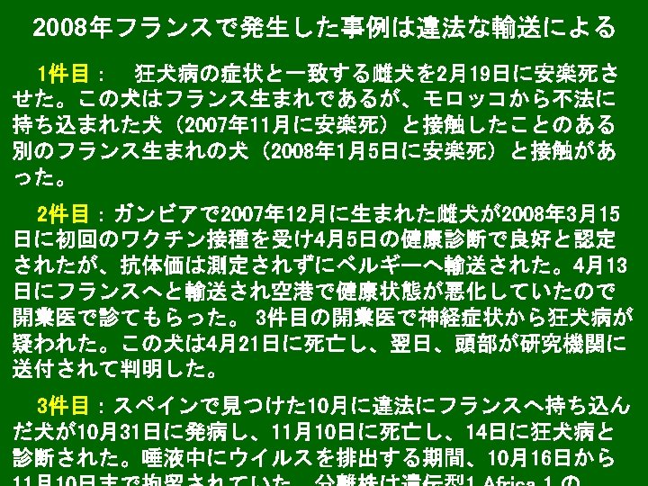 2008年フランスで発生した事例は違法な輸送による 1件目：　狂犬病の症状と一致する雌犬を 2月19日に安楽死さ せた。この犬はフランス生まれであるが、モロッコから不法に 持ち込まれた犬（2007年 11月に安楽死）と接触したことのある 別のフランス生まれの犬（2008年 1月5日に安楽死）と接触があ った。 2件目：ガンビアで 2007年 12月に生まれた雌犬が2008年 3月15 日に初回のワクチン接種を受け