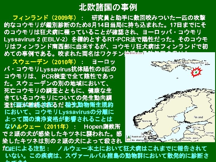 北欧諸国の事例 フィンランド（2009年）：　研究員と助手に数回咬みついた一匹の攻撃 的なコウモリが鑑別診断のため8月14日当局に持ち込まれた。17日までにそ のコウモリは狂犬病に罹っていることが確認され、ヨーロッパ・コウモリ Lyssavirus 2 (EBLV-2）を標的とするRT-PCR法で陽性だった。そのコウモ リはフィンランド南西部に由来するが、コウモリ狂犬病はフィンランドで初 めての事例である。咬まれた両名はワクチン接種と予防処置を受けた。 スウェーデン（2010年）：　ヨーロッ パ・コウモリLyssavirus抗体陽性の 8匹の コウモリは、 PCR検査で全て陰性であっ