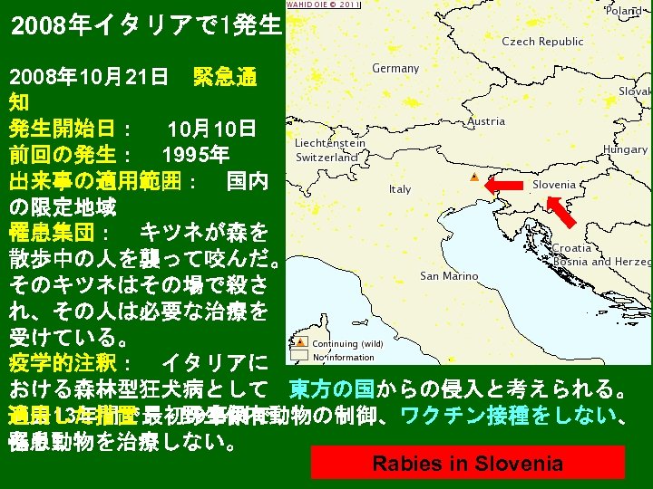 2008年イタリアで 1発生 2008年 10月21日　緊急通 知 発生開始日：　 10月10日 前回の発生：　1995年 出来事の適用範囲：　国内 の限定地域 罹患集団：　キツネが森を 散歩中の人を襲って咬んだ。 そのキツネはその場で殺さ れ、その人は必要な治療を