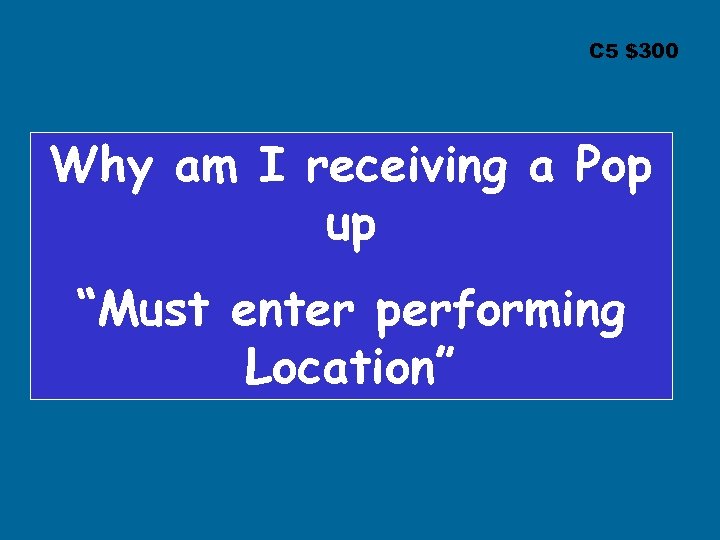 C 5 $300 Why am I receiving a Pop up “Must enter performing Location”