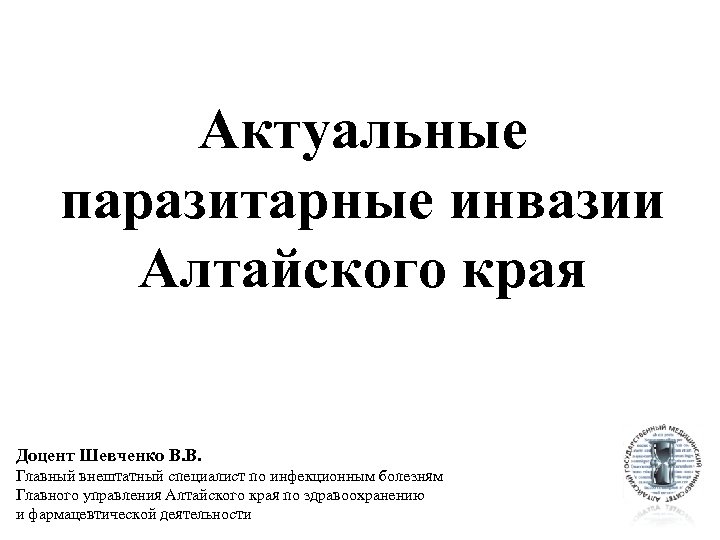 Актуальные паразитарные инвазии Алтайского края Доцент Шевченко В. В. Главный внештатный специалист по инфекционным