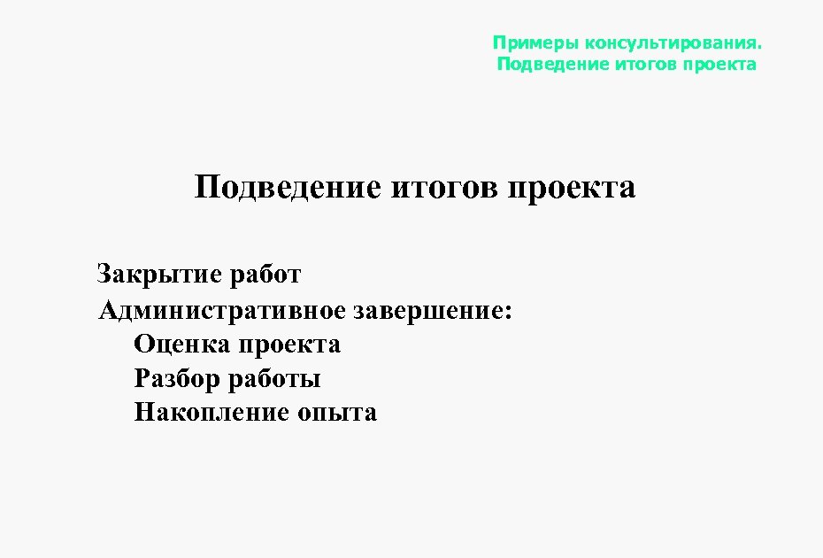 Примеры консультирования. Подведение итогов проекта Закрытие работ Административное завершение: Оценка проекта Разбор работы Накопление