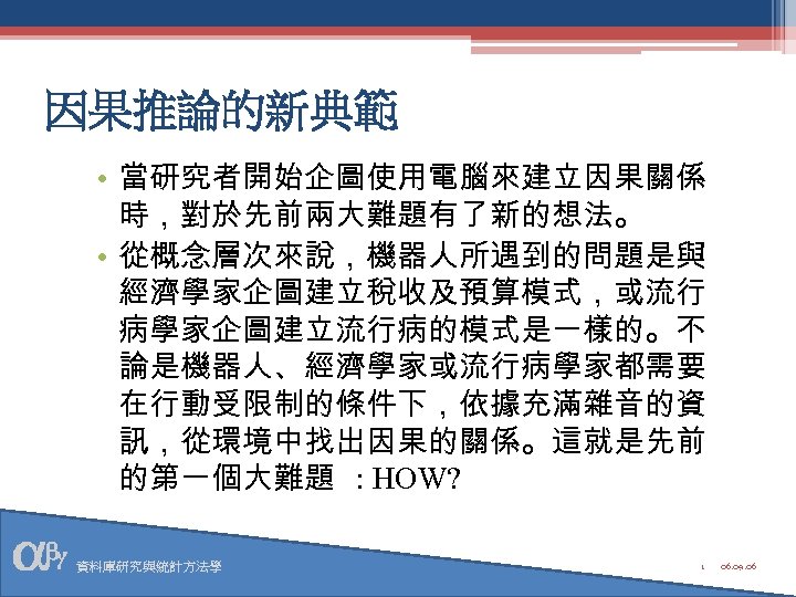 因果推論的新典範 • 當研究者開始企圖使用電腦來建立因果關係 時，對於先前兩大難題有了新的想法。 • 從概念層次來說，機器人所遇到的問題是與 經濟學家企圖建立稅收及預算模式，或流行 病學家企圖建立流行病的模式是一樣的。不 論是機器人、經濟學家或流行病學家都需要 在行動受限制的條件下，依據充滿雜音的資 訊，從環境中找出因果的關係。這就是先前 的第一個大難題 : HOW?