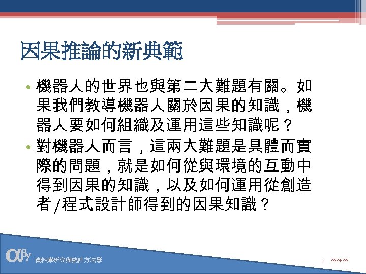 因果推論的新典範 • 機器人的世界也與第二大難題有關。如 果我們教導機器人關於因果的知識，機 器人要如何組織及運用這些知識呢？ • 對機器人而言，這兩大難題是具體而實 際的問題，就是如何從與環境的互動中 得到因果的知識，以及如何運用從創造 者 /程式設計師得到的因果知識？ 資料庫研究與統計方法學 1 06.