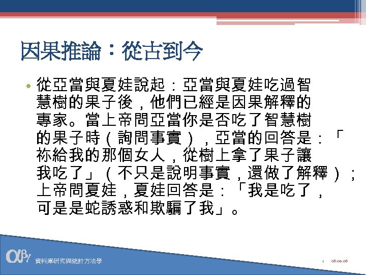 因果推論：從古到今 • 從亞當與夏娃說起：亞當與夏娃吃過智 慧樹的果子後，他們已經是因果解釋的 專家。當上帝問亞當你是否吃了智慧樹 的果子時（詢問事實），亞當的回答是：「 祢給我的那個女人，從樹上拿了果子讓 我吃了」（不只是說明事實，還做了解釋）； 上帝問夏娃，夏娃回答是：「我是吃了， 可是是蛇誘惑和欺騙了我」。 資料庫研究與統計方法學 1 06. 09.