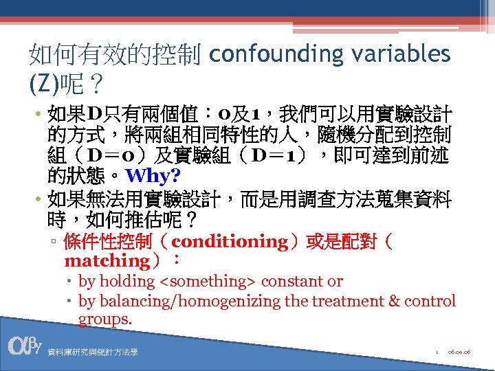 如何有效的控制 confounding variables (Z)呢？ • 如果D只有兩個值： 0及1，我們可以用實驗設計 的方式，將兩組相同特性的人，隨機分配到控制 組（D＝ 0）及實驗組（D＝ 1），即可達到前述 的狀態。Why? • 如果無法用實驗設計，而是用調查方法蒐集資料