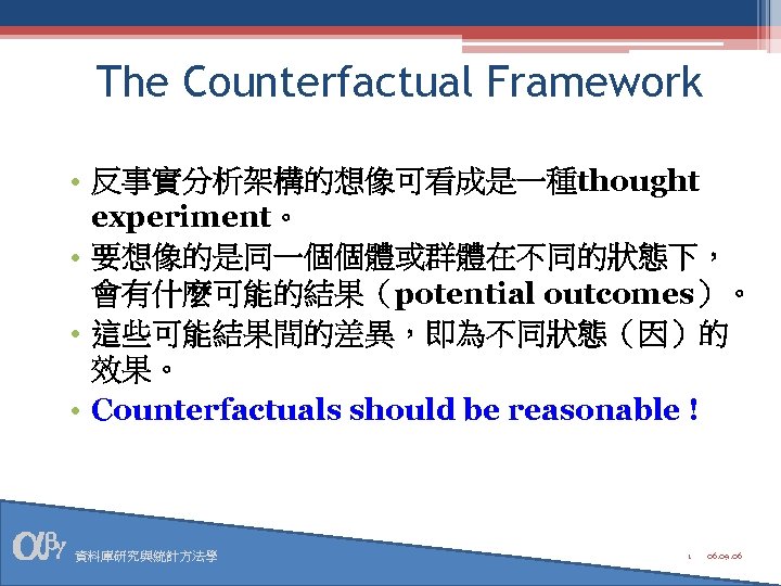 The Counterfactual Framework • 反事實分析架構的想像可看成是一種thought experiment。 • 要想像的是同一個個體或群體在不同的狀態下， 會有什麼可能的結果（potential outcomes）。 • 這些可能結果間的差異，即為不同狀態（因）的 效果。 •