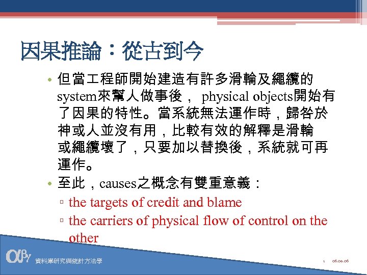 因果推論：從古到今 • 但當 程師開始建造有許多滑輪及繩纜的 system來幫人做事後， physical objects開始有 了因果的特性。當系統無法運作時，歸咎於 神或人並沒有用，比較有效的解釋是滑輪 或繩纜壞了，只要加以替換後，系統就可再 運作。 • 至此，causes之概念有雙重意義： ▫