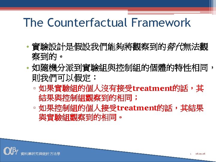 The Counterfactual Framework • 實驗設計是假設我們能夠將觀察到的替代無法觀 察到的。 • 如隨機分派到實驗組與控制組的個體的特性相同， 則我們可以假定： ▫ 如果實驗組的個人沒有接受treatment的話，其 結果與控制組觀察到的相同； ▫ 如果控制組的個人接受treatment的話，其結果