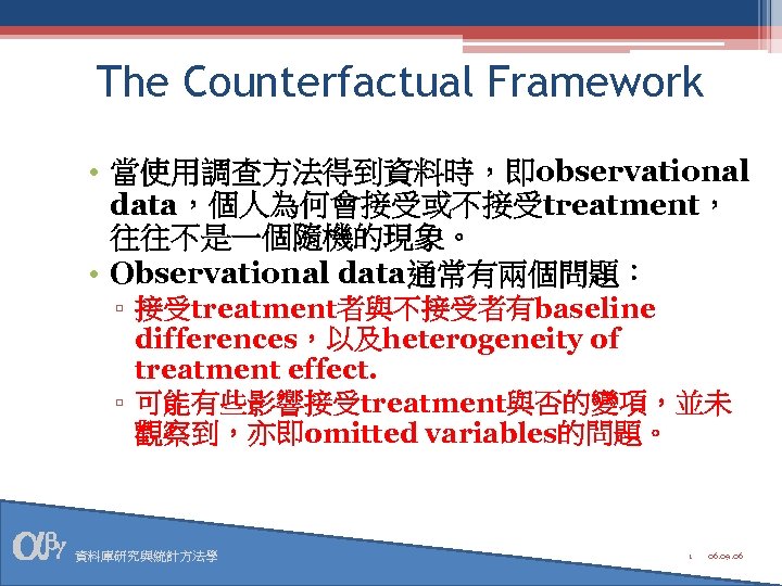 The Counterfactual Framework • 當使用調查方法得到資料時，即observational data，個人為何會接受或不接受treatment， 往往不是一個隨機的現象。 • Observational data通常有兩個問題： ▫ 接受treatment者與不接受者有baseline differences，以及heterogeneity of