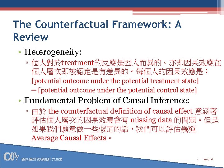 The Counterfactual Framework: A Review • Heterogeneity: ▫ 個人對於treatment的反應是因人而異的。亦即因果效應在 個人層次即被認定是有差異的。每個人的因果效應是： [potential outcome under the